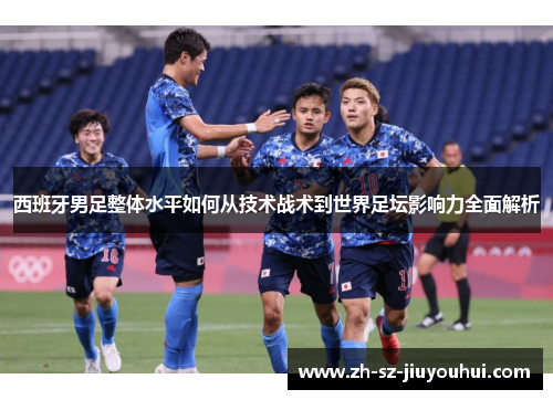 西班牙男足整体水平如何从技术战术到世界足坛影响力全面解析