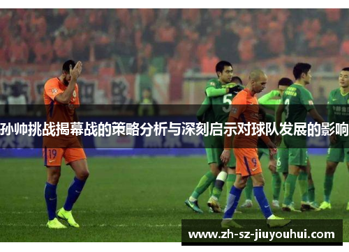 孙帅挑战揭幕战的策略分析与深刻启示对球队发展的影响