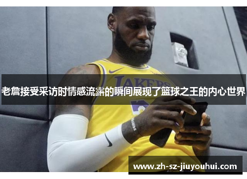 老詹接受采访时情感流露的瞬间展现了篮球之王的内心世界