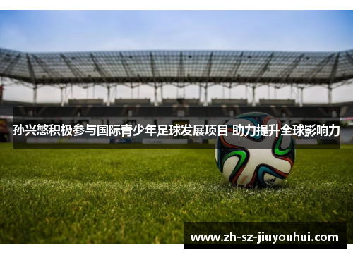 孙兴慜积极参与国际青少年足球发展项目 助力提升全球影响力