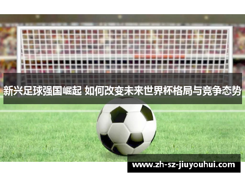 新兴足球强国崛起 如何改变未来世界杯格局与竞争态势