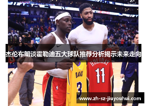 杰伦布朗谈霍勒迪五大球队推荐分析揭示未来走向