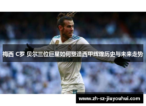 梅西 C罗 贝尔三位巨星如何塑造西甲辉煌历史与未来走势