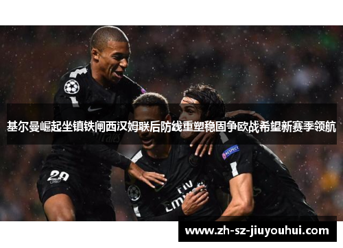基尔曼崛起坐镇铁闸西汉姆联后防线重塑稳固争欧战希望新赛季领航