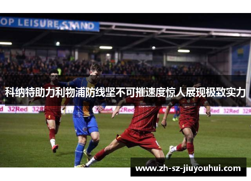 科纳特助力利物浦防线坚不可摧速度惊人展现极致实力