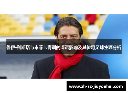 鲁伊-科斯塔与本菲卡青训的深远影响及其传奇足球生涯分析 鲁伊-科斯塔与本菲卡青训的深远影响及其传奇足球生涯分析